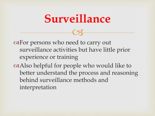 
For persons who need to carry out
surveillance activities but have little prior
experience or training
Also helpful for people who would like to
better understand the process and reasoning
behind surveillance methods and
interpretation
Surveillance
 