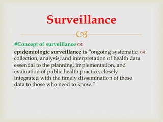 
#Concept of surveillance
epidemiologic surveillance is “ongoing systematic
collection, analysis, and interpretation of health data
essential to the planning, implementation, and
evaluation of public health practice, closely
integrated with the timely dissemination of these
data to those who need to know.”
Surveillance
 