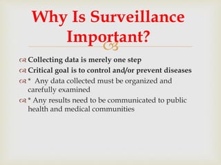 
 Collecting data is merely one step
 Critical goal is to control and/or prevent diseases
 * Any data collected must be organized and
carefully examined
 * Any results need to be communicated to public
health and medical communities
Why Is Surveillance
Important?
 
