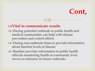 
Vital to communicate results
 -During potential outbreak so public health and
medical communities can help with disease
prevention and control efforts
 -During non-outbreak times to provide information
about baseline levels of disease
 -Baseline provides information to public health
officials monitoring health at community level,
serves as reference in future outbreaks
Cont,
 