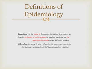 
Epidemiology is the study of frequency, distribution, determinants and
dynamics of diseases or health conditions in a defined population and the
application of this study to control of health problems
Epidemiology: the study of factors influencing the occurrence, transmission,
distribution, prevention and control of disease in a defined population
Definitions of
Epidemiology
 