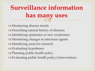 
 Monitoring disease trends
 Describing natural history of diseases
 Identifying epidemics or new syndromes
 Monitoring changes in infectious agents
 Identifying areas for research
 Evaluating hypotheses
 Planning public health policy
 Evaluating public health policy/interventions
Surveillance information
has many uses
 