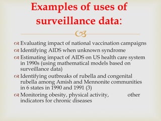 
 Evaluating impact of national vaccination campaigns
 Identifying AIDS when unknown syndrome
 Estimating impact of AIDS on US health care system
in 1990s (using mathematical models based on
surveillance data)
 Identifying outbreaks of rubella and congenital
rubella among Amish and Mennonite communities
in 6 states in 1990 and 1991 (3)
 Monitoring obesity, physical activity, other
indicators for chronic diseases
Examples of uses of
surveillance data:
 