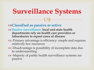 
Classified as passive or active
 Passive surveillance: local and state health
departments rely on health care providers or
laboratories to report cases of disease
 -Primary advantage is efficiency: simple and requires
relatively few resources
 -Disadvantage is possibility of incomplete data due
to underreporting
 -Majority of public health surveillance systems are
passive
Surveillance Systems
 