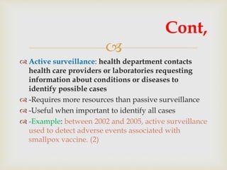 
 Active surveillance: health department contacts
health care providers or laboratories requesting
information about conditions or diseases to
identify possible cases
 -Requires more resources than passive surveillance
 -Useful when important to identify all cases
 -Example: between 2002 and 2005, active surveillance
used to detect adverse events associated with
smallpox vaccine. (2)
Cont,
 