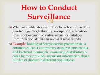 
 When available, demographic characteristics such as
gender, age, race/ethnicity, occupation, education
level, socio-economic status, sexual orientation,
immunization status can reveal disease trends
 Example: looking at Streptococcus pneumoniae, a
common cause of community-acquired pneumonia
and bacterial meningitis, examining distribution of
cases by race provides important information about
burden of disease in different populations
How to Conduct
Surveillance
 