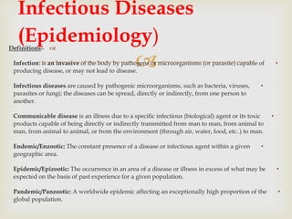 
Definitions:-
•Infection: is an invasive of the body by pathogens or microorganisms (or parasite) capable of
producing disease, or may not lead to disease.
•Infectious diseases are caused by pathogenic microorganisms, such as bacteria, viruses,
parasites or fungi; the diseases can be spread, directly or indirectly, from one person to
another.
•Communicable disease is an illness due to a specific infectious (biological) agent or its toxic
products capable of being directly or indirectly transmitted from man to man, from animal to
man, from animal to animal, or from the environment (through air, water, food, etc..) to man.
•Endemic/Enzootic: The constant presence of a disease or infectious agent within a given
geographic area.
•Epidemic/Epizootic: The occurrence in an area of a disease or illness in excess of what may be
expected on the basis of past experience for a given population.
•Pandemic/Panzootic: A worldwide epidemic affecting an exceptionally high proportion of the
global population.
Infectious Diseases
(Epidemiology)
 
