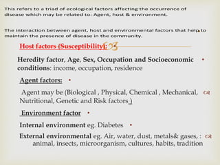 •Host factors (Susceptibility):
•Heredity factor, Age, Sex, Occupation and Socioeconomic
conditions: income, occupation, residence
•Agent factors:
Agent may be (Biological , Physical, Chemical , Mechanical,
Nutritional, Genetic and Risk factors )
•Environment factor
•Internal environment eg. Diabetes
External environmental eg. Air, water, dust, metals& gases, :
animal, insects, microorganism, cultures, habits, tradition
.
This refers to a triad of ecological factors affecting the occurrence of
disease which may be related to: Agent, host & environment.
The interaction between agent, host and environmental factors that help to
maintain the presence of disease in the community.
 