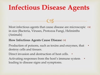 
Most infectious agents that cause disease are microscopic
in size (Bacteria, Viruses, Protozoa Fungi, Helminths
(Animals)
How Infectious Agents Cause Disease
•Production of poisons, such as toxins and enzymes, that
destroy cells and tissues.
•Direct invasion and destruction of host cells.
•Activating responses from the host’s immune system
leading to disease signs and symptoms.
Infectious Disease Agents
 