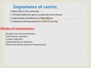 
•1-Move freely in the community.
2. Clinically healthy (no signs or symptoms) and not known.
3. Large number exceeding the number of cases.
4. Sometimes infectivity period of carriers is very long
Importance of carrier
2)Modes of transmission (
Droplet (Air–borne) infection
Food–borne infection
Contact infection
Arthropod-borne infection
Fluids and blood modes of transmission
 