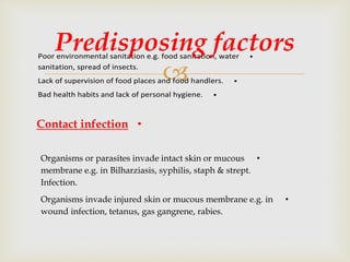 
•Poor environmental sanitation e.g. food sanitation, water
sanitation, spread of insects.
•Lack of supervision of food places and food handlers.
•Bad health habits and lack of personal hygiene.
Predisposing factors
•Contact infection
•Organisms or parasites invade intact skin or mucous
membrane e.g. in Bilharziasis, syphilis, staph & strept.
Infection.
•Organisms invade injured skin or mucous membrane e.g. in
wound infection, tetanus, gas gangrene, rabies.
 