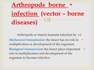 
Arthropods or insects transmit infection by
•Mechanical transmission: the insect has no role in
multiplication or development of the organism.
•Biological transmission: the insect plays important
role in multiplication and development of the
organism to become infective.
•Arthropods borne
infection (vector – borne
diseases)
 