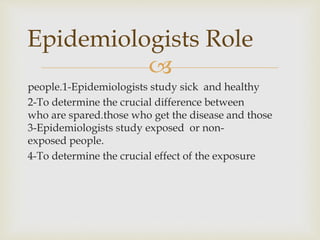 
1-Epidemiologists study sick and healthy.people
2-To determine the crucial difference between
those who get the disease and those.who are spared
3-Epidemiologists study exposed or non-
exposed people.
4-To determine the crucial effect of the exposure
Epidemiologists Role
 