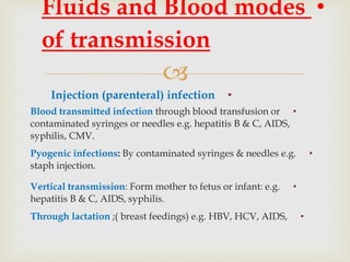
•Injection (parenteral) infection
•Blood transmitted infection through blood transfusion or
contaminated syringes or needles e.g. hepatitis B & C, AIDS,
syphilis, CMV.
•Pyogenic infections: By contaminated syringes & needles e.g.
staph injection.
•Vertical transmission: Form mother to fetus or infant: e.g.
hepatitis B & C, AIDS, syphilis.
•Through lactation ;( breast feedings) e.g. HBV, HCV, AIDS,
•Fluids and Blood modes
of transmission
 