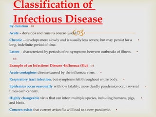 
By duration
•Acute – develops and runs its course quickly.
•Chronic – develops more slowly and is usually less severe, but may persist for a
long, indefinite period of time.
•Latent – characterized by periods of no symptoms between outbreaks of illness.

Example of an Infectious Disease -Influenza (Flu)
•Acute contagious disease caused by the influenza virus.
•Respiratory tract infection, but symptoms felt throughout entire body.
•Epidemics occur seasonally with low fatality; more deadly pandemics occur several
times each century.
•Highly changeable virus that can infect multiple species, including humans, pigs,
and birds.
•Concern exists that current avian flu will lead to a new pandemic.
Classification of
Infectious Disease
 