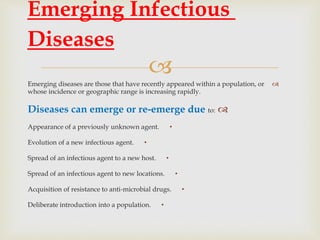 
Emerging diseases are those that have recently appeared within a population, or
whose incidence or geographic range is increasing rapidly.
Diseases can emerge or re-emerge due to:
•Appearance of a previously unknown agent.
•Evolution of a new infectious agent.
•Spread of an infectious agent to a new host.
•Spread of an infectious agent to new locations.
•Acquisition of resistance to anti-microbial drugs.
•Deliberate introduction into a population.
Emerging Infectious
Diseases
 