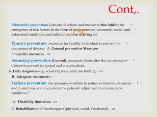 
•Primordial prevention: Consists of actions and measures that inhibit the
emergence of risk factors in the form of environmental, economic, social, and
behavioral conditions and cultural patterns of living etc.

•Primary prevention: measures for healthy individual to prevent the
occurrence of disease: A. General preventive Measures
B. Specific measures
•Secondary prevention (Control): measures taken after the occurrence of
disease to prevent its spread and complications.
A. Early diagnosis (e.g. screening tests, and case finding)
B- Adequate treatment
•Tertiary prevention: the measures available to reduce or limit impairments
and disabilities, and to promote the patients’ adjustment to irremediable
conditions.”
A- Disability limitation
B- Rehabilitation of handicapped (physical, social, vocational).
Cont,.
 