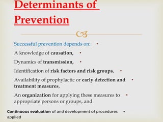 
•Successful prevention depends on:
•A knowledge of causation,
•Dynamics of transmission,
•Identification of risk factors and risk groups,
•Availability of prophylactic or early detection and
treatment measures,
•An organization for applying these measures to
appropriate persons or groups, and
Determinants of
Prevention
•Continuous evaluation of and development of procedures
applied
 