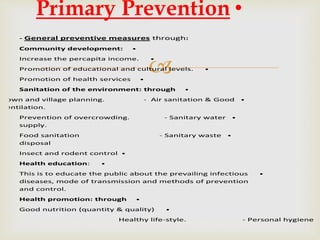
- General preventive measures through:
•Community development:
•Increase the percapita income.
•Promotion of educational and cultural levels.
•Promotion of health services
•Sanitation of the environment: through
•Town and village planning. - Air sanitation & Good
ventilation.
•Prevention of overcrowding. - Sanitary water
supply.
•Food sanitation - Sanitary waste
disposal
•Insect and rodent control
•Health education:
•This is to educate the public about the prevailing infectious
diseases, mode of transmission and methods of prevention
and control.
•Health promotion: through
•Good nutrition (quantity & quality)
Healthy life-style. - Personal hygiene
•Primary Prevention
 