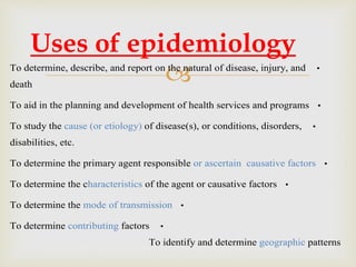  •To determine, describe, and report on the natural of disease, injury, and
death
•To aid in the planning and development of health services and programs
•To study the cause (or etiology) of disease(s), or conditions, disorders,
disabilities, etc.
•To determine the primary agent responsible or ascertain causative factors
•To determine the characteristics of the agent or causative factors
•To determine the mode of transmission
•To determine contributing factors
To identify and determine geographic patterns
Uses of epidemiology
 
