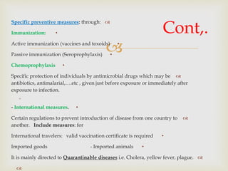 
Specific preventive measures: through:
•Immunization:
•Active immunization (vaccines and toxoids)
•Passive immunization (Seroprophylaxis)
•Chemoprophylaxis
Specific protection of individuals by antimicrobial drugs which may be
antibiotics, antimalarial,….etc , given just before exposure or immediately after
exposure to infection.

•- International measures.
Certain regulations to prevent introduction of disease from one country to
another. Include measures: for
•International travelers: valid vaccination certificate is required
•Imported goods - Imported animals
It is mainly directed to Quarantinable diseases i.e. Cholera, yellow fever, plague.

Cont,.
 