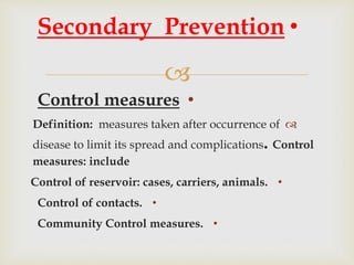 
•Control measures
Definition: measures taken after occurrence of
disease to limit its spread and complications. Control
measures: include
•Control of reservoir: cases, carriers, animals.
•Control of contacts.
•Community Control measures.
•Secondary Prevention
 