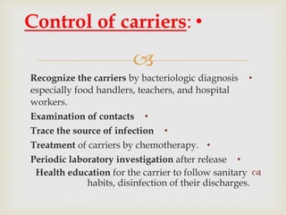 
•Recognize the carriers by bacteriologic diagnosis
especially food handlers, teachers, and hospital
workers.
•Examination of contacts
•Trace the source of infection
•Treatment of carriers by chemotherapy.
•Periodic laboratory investigation after release
Health education for the carrier to follow sanitary
habits, disinfection of their discharges.
•Control of carriers:
 