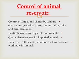 
•Control of Cattles and sheeps by sanitary
environment,veterinary care, immunization, milk
and meat sanitation.
•Eradication of stray dogs, cats and rodents.
•Quarantine measures for imported animal.
•Protective clothes and precaution for those who are
working with animal.
Control of animal
reservoir:
 