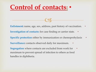
•Enlistment: name, age, sex, address, past history of vaccination.
•Investigation of contacts: for case finding or carrier state.
•Specific protection either by immunization or chemoprohylaxis
•Surveillance: contacts observed daily for maximum.
•Segregation where contacts are excluded from work for
maximum to prevent spread of infection to others as food
handles in diphtheria.
•Control of contacts:
 