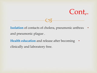 
•Isolation of contacts of cholera, pneumonic anthrax
and pneumonic plague .
•Health education and release after becoming
clinically and laboratory free.
Cont,.
 