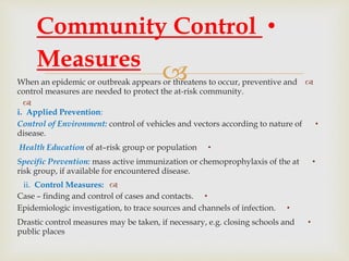  When an epidemic or outbreak appears or threatens to occur, preventive and
control measures are needed to protect the at-risk community.

i. Applied Prevention:
•Control of Environment: control of vehicles and vectors according to nature of
disease.
•Health Education of at–risk group or population
•Specific Prevention: mass active immunization or chemoprophylaxis of the at
risk group, if available for encountered disease.
ii. Control Measures:
•Case – finding and control of cases and contacts.
•Epidemiologic investigation, to trace sources and channels of infection.
•Drastic control measures may be taken, if necessary, e.g. closing schools and
public places
•Community Control
Measures
 