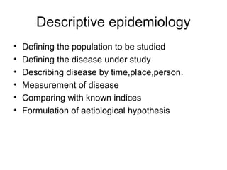 Descriptive epidemiology
• Defining the population to be studied
• Defining the disease under study
• Describing disease by time,place,person.
• Measurement of disease
• Comparing with known indices
• Formulation of aetiological hypothesis
 