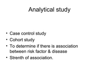 Analytical study
• Case control study
• Cohort study
• To determine if there is association
between risk factor & disease
• Strenth of association.
 