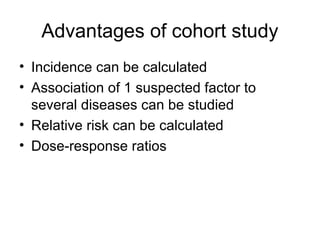 Advantages of cohort study
• Incidence can be calculated
• Association of 1 suspected factor to
several diseases can be studied
• Relative risk can be calculated
• Dose-response ratios
 