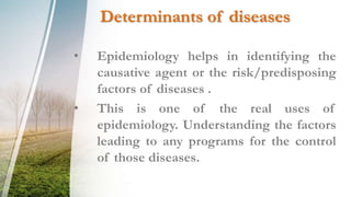 Determinants of diseases
• Epidemiology helps in identifying the
causative agent or the risk/predisposing
factors of diseases .
• This is one of the real uses of
epidemiology. Understanding the factors
leading to any programs for the control
of those diseases.
 