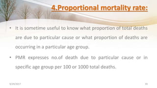 4.Proportional mortality rate:
• It is sometime useful to know what proportion of total deaths
are due to particular cause or what proportion of deaths are
occurring in a particular age group.
• PMR expresses no.of death due to particular cause or in
specific age group per 100 or 1000 total deaths.
9/29/2017 39
 