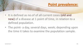 Point prevalence:
• It is defined as no.of of all current cases (old and
new) of a disease at 1 point of time, in relation to a
defined population.
• The point- a day, several days, week; depending upon
the time it takes to examine the population sample.
9/29/2017 49
 