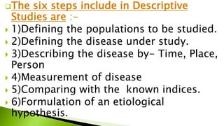 The six steps include in Descriptive
Studies are :-
 1)Defining the populations to be studied.
 2)Defining the disease under study.
 3)Describing the disease by- Time, Place,
Person
 4)Measurement of disease
 5)Comparing with the known indices.
 6)Formulation of an etiological
hypothesis.
 