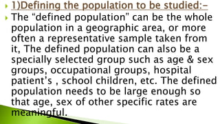  1)Defining the population to be studied:-
 The “defined population” can be the whole
population in a geographic area, or more
often a representative sample taken from
it, The defined population can also be a
specially selected group such as age & sex
groups, occupational groups, hospital
patient’s , school children, etc. The defined
population needs to be large enough so
that age, sex of other specific rates are
meaningful.
 