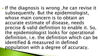  If the diagnosis is wrong ,he can revise it
subsequently. But the epidemiologist,
whose main concern is to obtain an
accurate estimate of disease, needs
precise & valid definition to enable it. So,
the epidemiologist looks for operational
definition, i.e. the definition which can be
identified & measured in defined
population with a degree of accuracy.
 