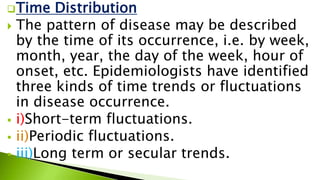 Time Distribution
 The pattern of disease may be described
by the time of its occurrence, i.e. by week,
month, year, the day of the week, hour of
onset, etc. Epidemiologists have identified
three kinds of time trends or fluctuations
in disease occurrence.
 i)Short-term fluctuations.
 ii)Periodic fluctuations.
 iii)Long term or secular trends.
 