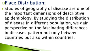 Place Distribution:
 Studies of geography of disease are one of
the important dimensions of descriptive
epidemiology. By studying the distribution
of disease in different population, we gain
perspective on the fascinating differences
in diseases pattern not only between
countries but also within countries.
 