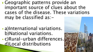  Geographic patterns provide an
important source of clues about the
cases of the disease. These variations
may be classified as:-
 a)International variations.
b)National variations.
 c)Rural-urban differences.
d)Local distributions
 