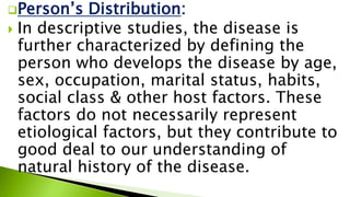 Person’s Distribution:
 In descriptive studies, the disease is
further characterized by defining the
person who develops the disease by age,
sex, occupation, marital status, habits,
social class & other host factors. These
factors do not necessarily represent
etiological factors, but they contribute to
good deal to our understanding of
natural history of the disease.
 