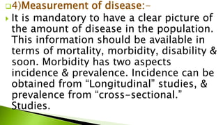 4)Measurement of disease:-
 It is mandatory to have a clear picture of
the amount of disease in the population.
This information should be available in
terms of mortality, morbidity, disability &
soon. Morbidity has two aspects
incidence & prevalence. Incidence can be
obtained from “Longitudinal” studies, &
prevalence from “cross-sectional.”
Studies.
 