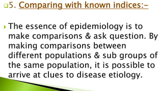 5. Comparing with known indices:-
 The essence of epidemiology is to
make comparisons & ask question. By
making comparisons between
different populations & sub groups of
the same population, it is possible to
arrive at clues to disease etiology.
 