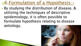 6.Formulation of a Hypothesis:-
 By studying the distribution of disease, &
utilizing the techniques of descriptive
epidemiology, it is often possible to
formulate hypothesis relating to disease
aetiology.
 