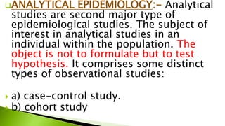 ANALYTICAL EPIDEMIOLOGY:- Analytical
studies are second major type of
epidemiological studies. The subject of
interest in analytical studies in an
individual within the population. The
object is not to formulate but to test
hypothesis. It comprises some distinct
types of observational studies:
 a) case-control study.
 b) cohort study
 