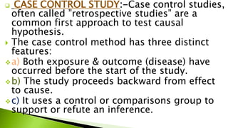  CASE CONTROL STUDY:-Case control studies,
often called ”retrospective studies” are a
common first approach to test causal
hypothesis.
 The case control method has three distinct
features:
a) Both exposure & outcome (disease) have
occurred before the start of the study.
b) The study proceeds backward from effect
to cause.
c) It uses a control or comparisons group to
support or refute an inference.
 