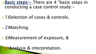 Basic steps:- There are 4 “basic steps in
conducting a case control study:-
 1)Selection of cases & controls.
 2)Matching.
 3)Measurement of exposure, &
 4)Analysis & interpretation.
 